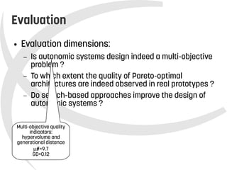    
Evaluation
● Evaluation dimensions:
– Is autonomic systems design indeed a multi-objective
problem ?
– To which extent the quality of Pareto-optimal
architectures are indeed observed in real prototypes ?
– Do search-based approaches improve the design of
autonomic systems ?
Multi-objective quality
indicators:
hypervolume and
generational distance
#=9.7
GD=0.12
 
