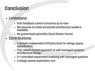    
Conclusion
● Limitations:
● Only feedback control concerns up to now
● We assume an initial annotated architecture model is
available
● No guaranteed optimality (local Pareto-fronts)
● Contributions:
● A domain-independent infrastructure for design space
specification
● First search-based approach to self-managed systems
architectural design
● 2nd controlled experiment involving self-managed systems
● A design space exploration tool
 