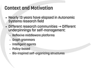    
Context and Motivation
● Nearly 13 years have elapsed in Autonomic
Systems research field
● Different research communities Different→
underpinnings for self-management:
– Reflexive middleware platforms
– Graph grammars
– Intelligent agents
– Policy-based
– Bio-inspired self-organizing structures
 