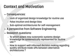    
Context and Motivation
● Consequences:
– Lack of organized design knowledge for routine use
– False intuition and design bias
– Sub-optimal architectures for self-management
● A perspective from Software Engineering
● Research questions:
– To which extent may autonomic systems design
knowledge be systematically represented for routine
use ?
– How to support well-informed decision making regarding
quality attribute trade-offs between alternative
architectures ?
 