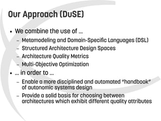    
Our Approach (DuSE)
● We combine the use of ...
– Metamodeling and Domain-Specific Languages (DSL)
– Structured Architecture Design Spaces
– Architecture Quality Metrics
– Multi-Objective Optimization
● … in order to …
– Enable a more disciplined and automated “handbook”
of autonomic systems design
– Provide a solid basis for choosing between
architectures which exhibit different quality attributes
 
