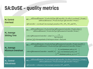    
SA:DuSE – quality metrics
M2
: Average
Settling Time
ME2=
allOwnedElements()→ selectAsType(QParametricController)→sum(stime())
allOwnedElements()→selectAsType(QParametricController)→size()
; whereQParametricController:: stime()=
−4
log(maxi∣pi∣)
;and maxi∣pi∣is themagnitude of thelargest closed−loop pole
M1
: Control
Overhead
ME1=
allOwnedElements()→ selectAsType(QController)→ collect(overhead())→sum ()
allOwnedElements()→selectAsType(QController)→size()
;QController :: overhead()increasingly penalizes VP32, VP33, VP41 and VP43
M4
: Control
Robustness
ME4=
allOwnedElements()→ selectAsType(QController)→collect(robustness())→sum ()
allOwnedElements()→selectAsType(QController)→size()
;QController ::robustness()increasingly penalizesVP31 andVP32
M3
: Average
Maximum Overshoot
ME3=
allOwnedElements()→selectAsType(QParametricController)→sum (maxOS ())
allOwnedElements()→selectAsType(QParametricController)→size()
; whereQParametricController:: maxOS()=
{
0 ;realdominant pole p1
≥0
∣p1∣;real dominant pole p1<0
rπ/∣θ∣
;dominant poles p1, p2=r.e±j. θ}
 