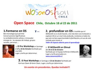       1.  El Pre Workshop  en Santiago   el  17 y 18 de Octubre  facilitado por   Lisa Heft.    Lugar y tarifa por determinar.       www.wosonoschile.cl Open Space  Chile,  Octubre 18 al 22 de 2011  1.Formarse en OS  y … U na tecnología que permite  Conversaciones Significativas Lo verdaderamente valioso, e innovador  emerge en:  los equipos de trabajo, grupos  sociales, personas … Un   evento sin precedentes. Quedas invitado!!! 2.    profundizar en OS  A medida que el WOSonOS no es la formación, sino más bien una invitación a explorar OS en un nivel más profundo, invitamos a todos los que aún no han experimentado la facilitación y el uso de este método para tomar el  Taller de Espacio abierto para el aprendizaje 2.    El WOSonOS en Olmué  del  19 al 22 de Octubre   facilitado por el Equipo Anfitrión CHOSonOS.  Lugar y tarifa precisados en:  www.wosonoschile.cl 3 .   El Post Workshop  en Santiago el  25 de Octubre  facilitado por Harrison Owen & Karen Davis. Lugar y tarifa por determinar. 