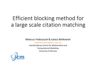Efficient blocking method for 
a large scale citation matching 
Mateusz Fedoryszak & Łukasz Bolikowski 
{matfed,bolo}@icm.edu.pl 
Interdisciplinary Centre for Mathematical and 
Computational Modelling 
University of Warsaw 
 