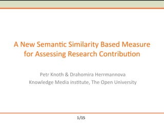 /15	
A	New	Seman-c	Similarity	Based	Measure	
for	Assessing	Research	Contribu-on	
Petr	Knoth	&	Drahomira	Herrmannova	
Knowledge	Media	ins-tute,	The	Open	University	
1
 