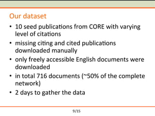 /15	
Our	dataset	
≒ 10	seed	publica-ons	from	CORE	with	varying	
level	of	cita-ons	
≒ missing	ci-ng	and	cited	publica-ons	
downloaded	manually	
≒ only	freely	accessible	English	documents	were	
downloaded	
≒ in	total	716	documents	(~50%	of	the	complete	
network)	
≒ 2	days	to	gather	the	data	
9