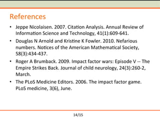 /15	
References	
≒ Jeppe	Nicolaisen.	2007.	Cita-on	Analysis.	Annual	Review	of	
Informa-on	Science	and	Technology,	41(1):609-641.	
≒ Douglas	N	Arnold	and	Kris-ne	K	Fowler.	2010.	Nefarious	
numbers.	No-ces	of	the	American	Mathema-cal	Society,	
58(3):434-437.	
≒ Roger	A	Brumback.	2009.	Impact	factor	wars:	Episode	V	--	The	
Empire	Strikes	Back.	Journal	of	child	neurology,	24(3):260-2,	
March.	
≒ The	PLoS	Medicine	Editors.	2006.	The	impact	factor	game.	
PLoS	medicine,	3(6),	June.	
14