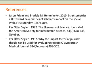 /15	
References	
≒ Jason	Priem	and	Bradely	M.	Hemminger.	2010.	Scientometrics	
2.0:	Toward	new	metrics	of	scholarly	impact	on	the	social	
Web.	First	Monday,	15(7),	July.	
≒ Per	Omar	Seglen.	1992.	The	Skewness	of	Science.	Journal	of	
the	American	Society	for	Informa-on	Science,	43(9):628-638,	
October.	
≒ Per	Omar	Seglen.	1997.	Why	the	impact	factor	of	journals	
should	not	be	used	for	evalua-ng	research.	BMJ:	Bri-sh	
Medical	Journal,	314(February):498-502.	
15