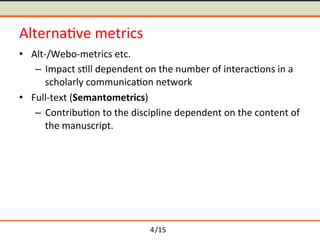 /15	
Alterna-ve	metrics	
≒ Alt-/Webo-metrics	etc.	
 Impact	s-ll	dependent	on	the	number	of	interac-ons	in	a	
scholarly	communica-on	network	
≒ Full-text	(Semantometrics)	
 Contribu-on	to	the	discipline	dependent	on	the	content	of	
the	manuscript.	
4