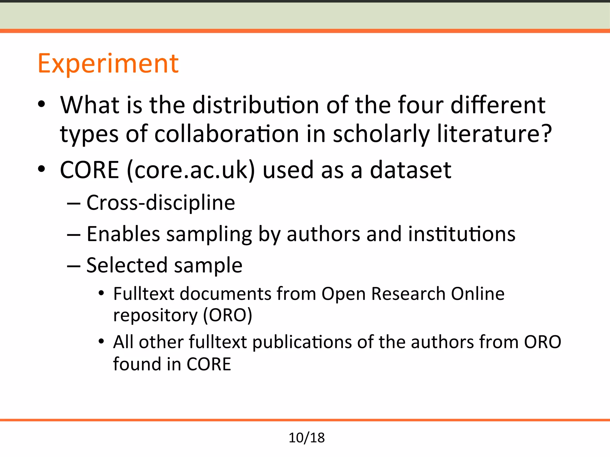 10/18	
Experiment	
•  What	is	the	distribu<on	of	the	four	diﬀerent	
types	of	collabora<on	in	scholarly	literature?	
•  CORE	(core.ac.uk)	used	as	a	dataset	
– Cross-discipline		
– Enables	sampling	by	authors	and	ins<tu<ons	
– Selected	sample	
•  Fulltext	documents	from	Open	Research	Online	
repository	(ORO)	
•  All	other	fulltext	publica<ons	of	the	authors	from	ORO	
found	in	CORE	
 