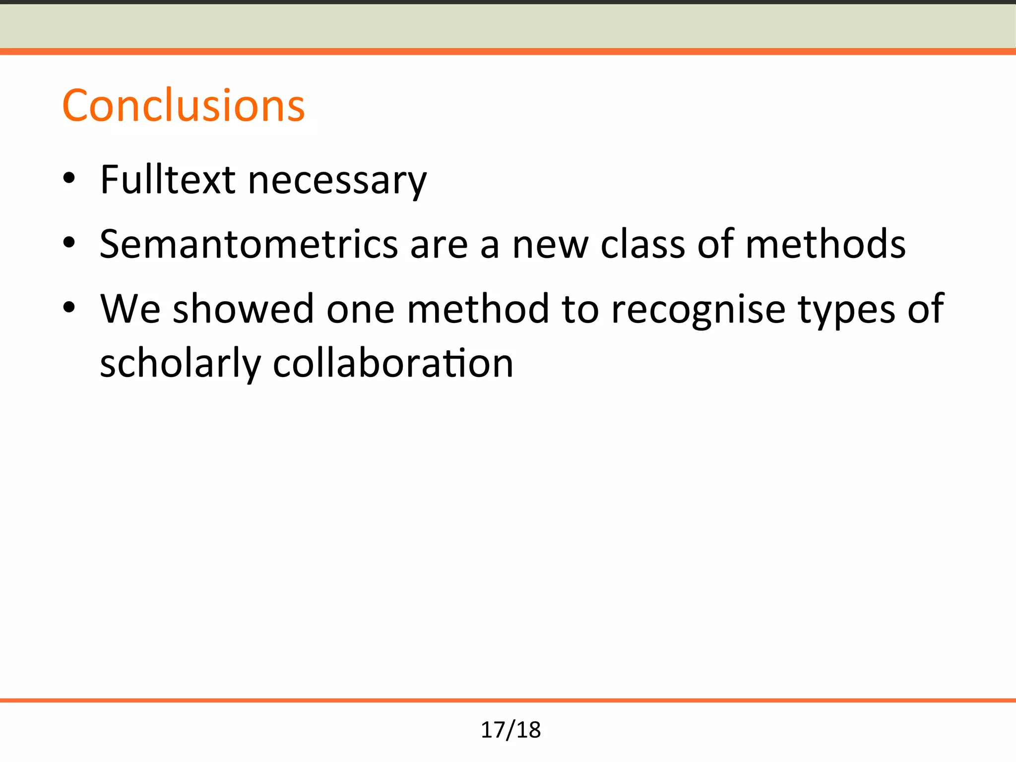 17/18	
Conclusions	
•  Fulltext	necessary	
•  Semantometrics	are	a	new	class	of	methods		
•  We	showed	one	method	to	recognise	types	of	
scholarly	collabora<on	
 