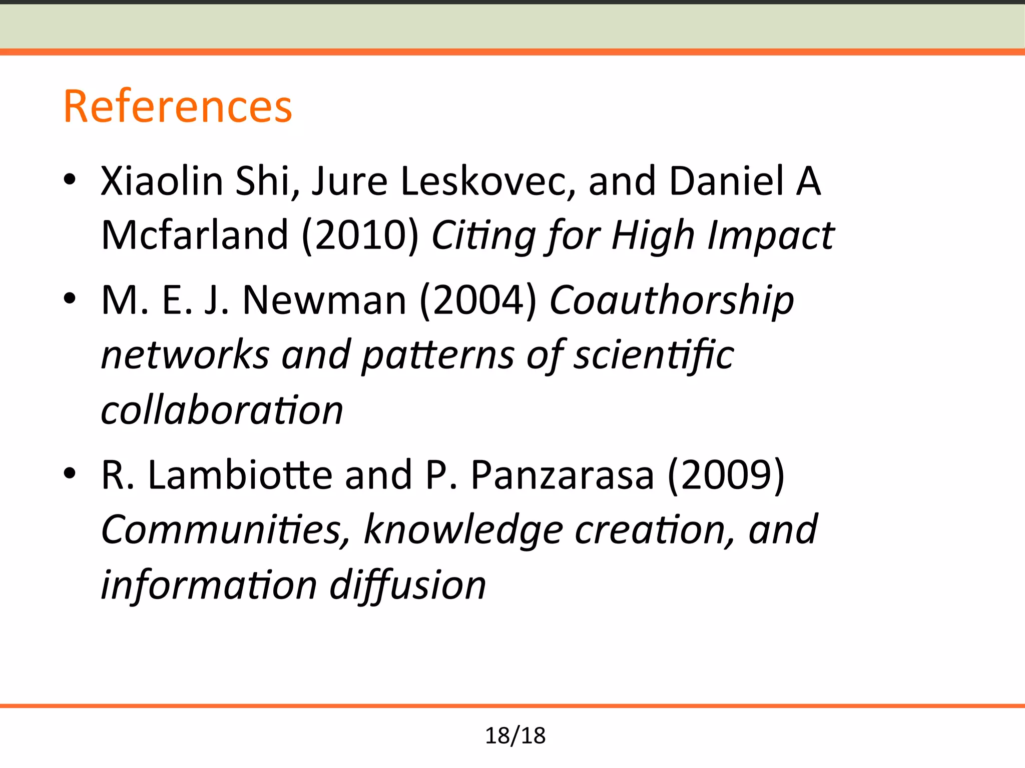 18/18	
References	
•  Xiaolin	Shi,	Jure	Leskovec,	and	Daniel	A	
Mcfarland	(2010)	Ci0ng	for	High	Impact	
•  M.	E.	J.	Newman	(2004)	Coauthorship	
networks	and	pa:erns	of	scien0ﬁc	
collabora0on	
•  R.	LambioYe	and	P.	Panzarasa	(2009)	
Communi0es,	knowledge	crea0on,	and	
informa0on	diﬀusion	
 