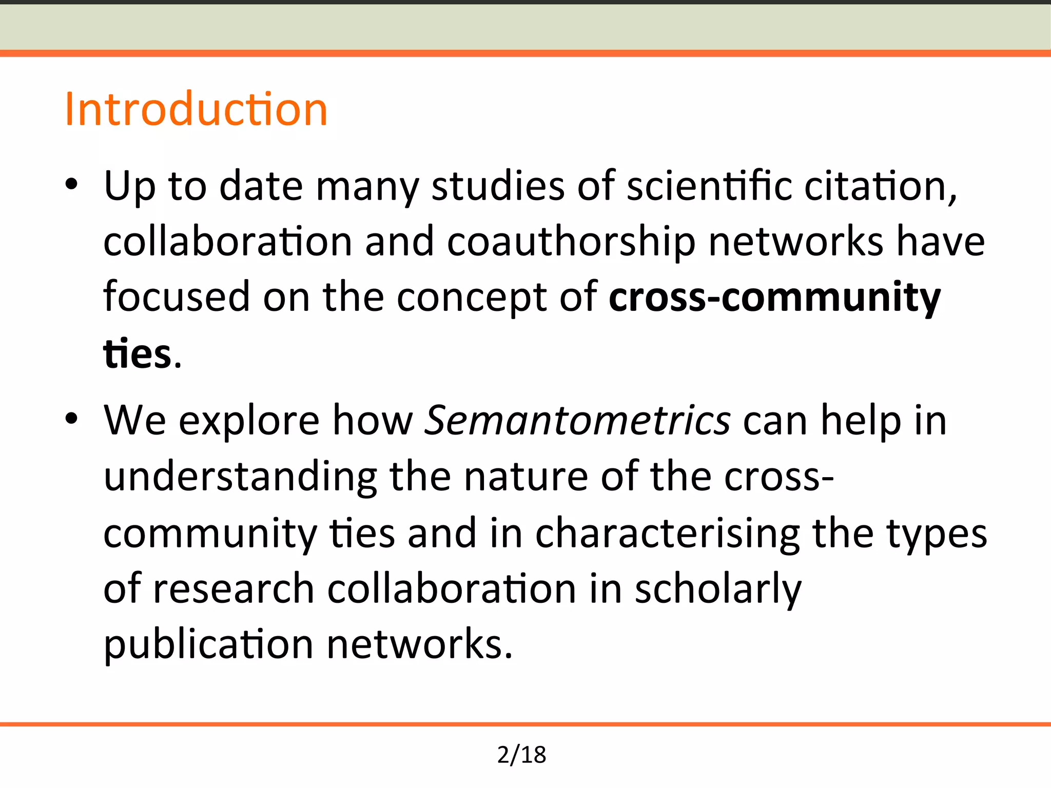 2/18	
Introduc<on	
•  Up	to	date	many	studies	of	scien<ﬁc	cita<on,	
collabora<on	and	coauthorship	networks	have	
focused	on	the	concept	of	cross-community	
-es.	
•  We	explore	how	Semantometrics	can	help	in	
understanding	the	nature	of	the	cross-
community	<es	and	in	characterising	the	types	
of	research	collabora<on	in	scholarly	
publica<on	networks.	
 