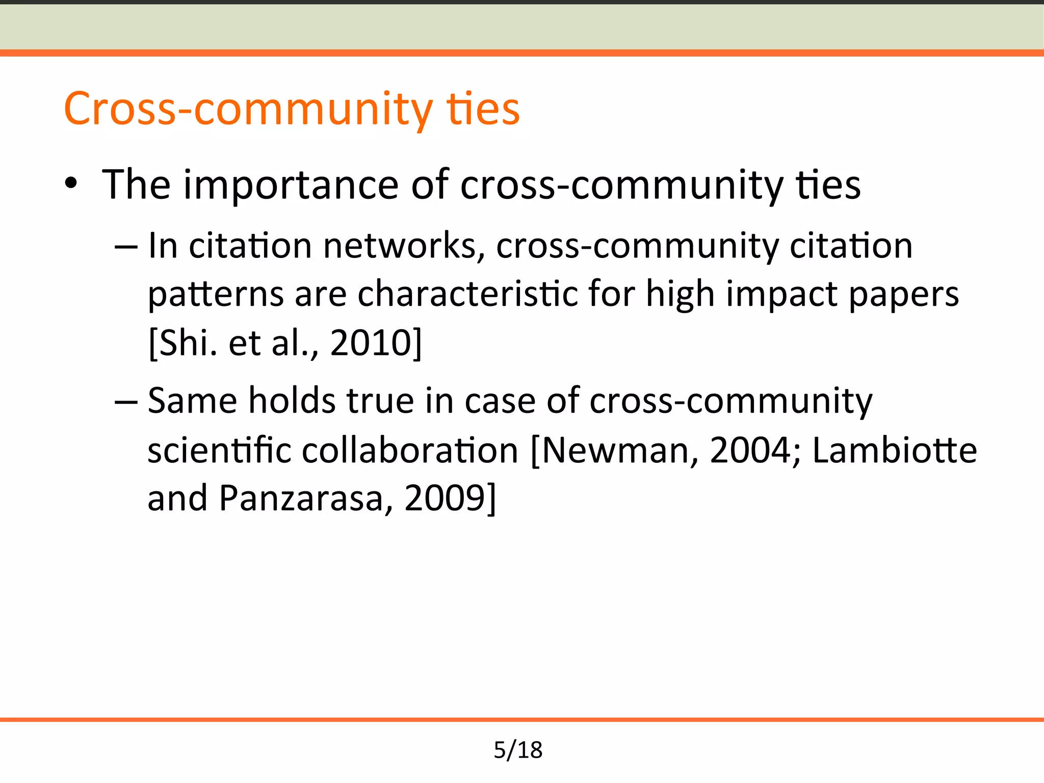 5/18	
Cross-community	<es	
•  The	importance	of	cross-community	<es	
– In	cita<on	networks,	cross-community	cita<on	
paYerns	are	characteris<c	for	high	impact	papers	
[Shi.	et	al.,	2010]	
– Same	holds	true	in	case	of	cross-community	
scien<ﬁc	collabora<on	[Newman,	2004;	LambioYe	
and	Panzarasa,	2009]	
 