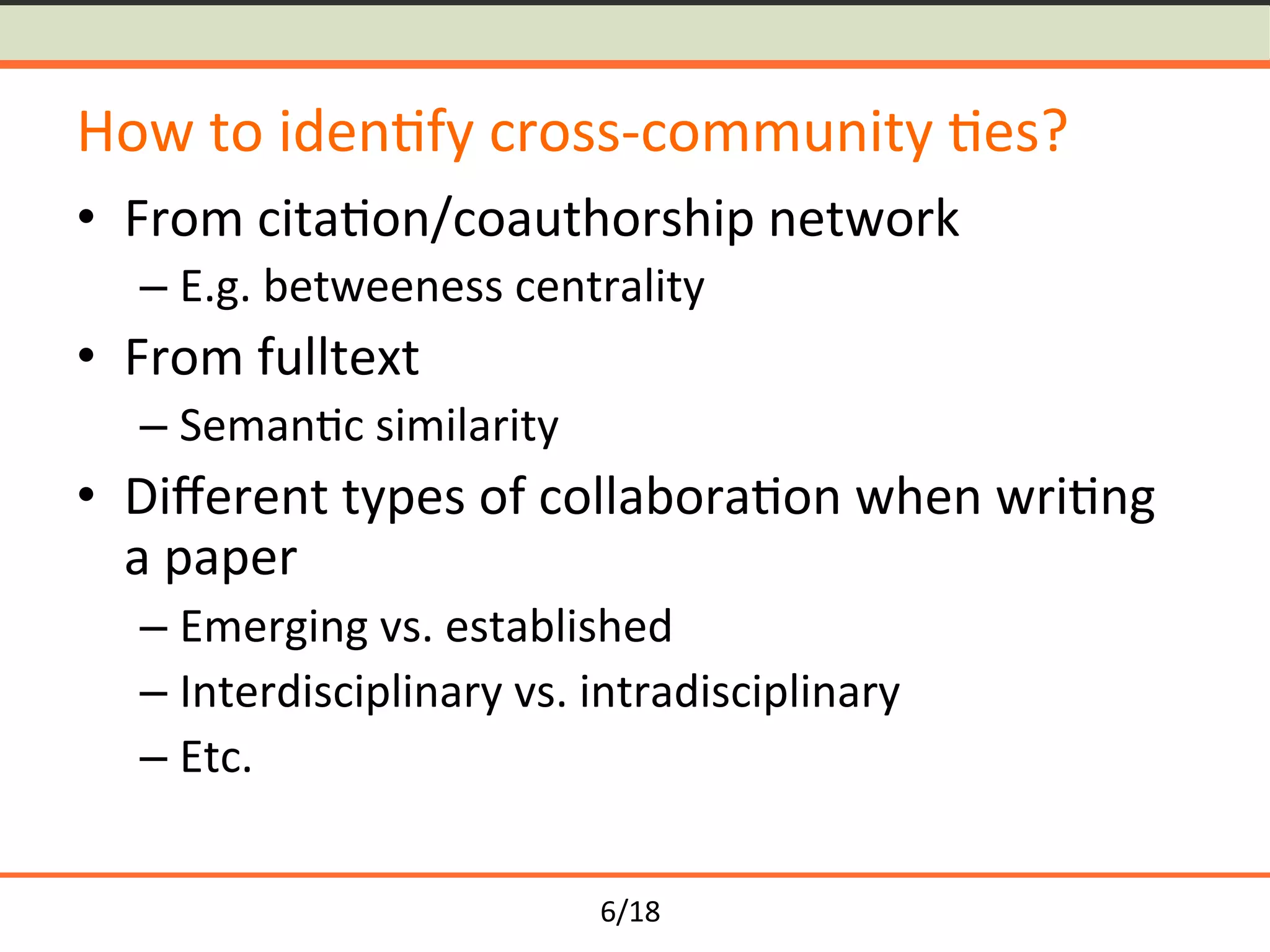 6/18	
How	to	iden<fy	cross-community	<es?	
•  From	cita<on/coauthorship	network	
– E.g.	betweeness	centrality	
•  From	fulltext	
– Seman<c	similarity	
•  Diﬀerent	types	of	collabora<on	when	wri<ng	
a	paper	
– Emerging	vs.	established	
– Interdisciplinary	vs.	intradisciplinary	
– Etc.	
 
