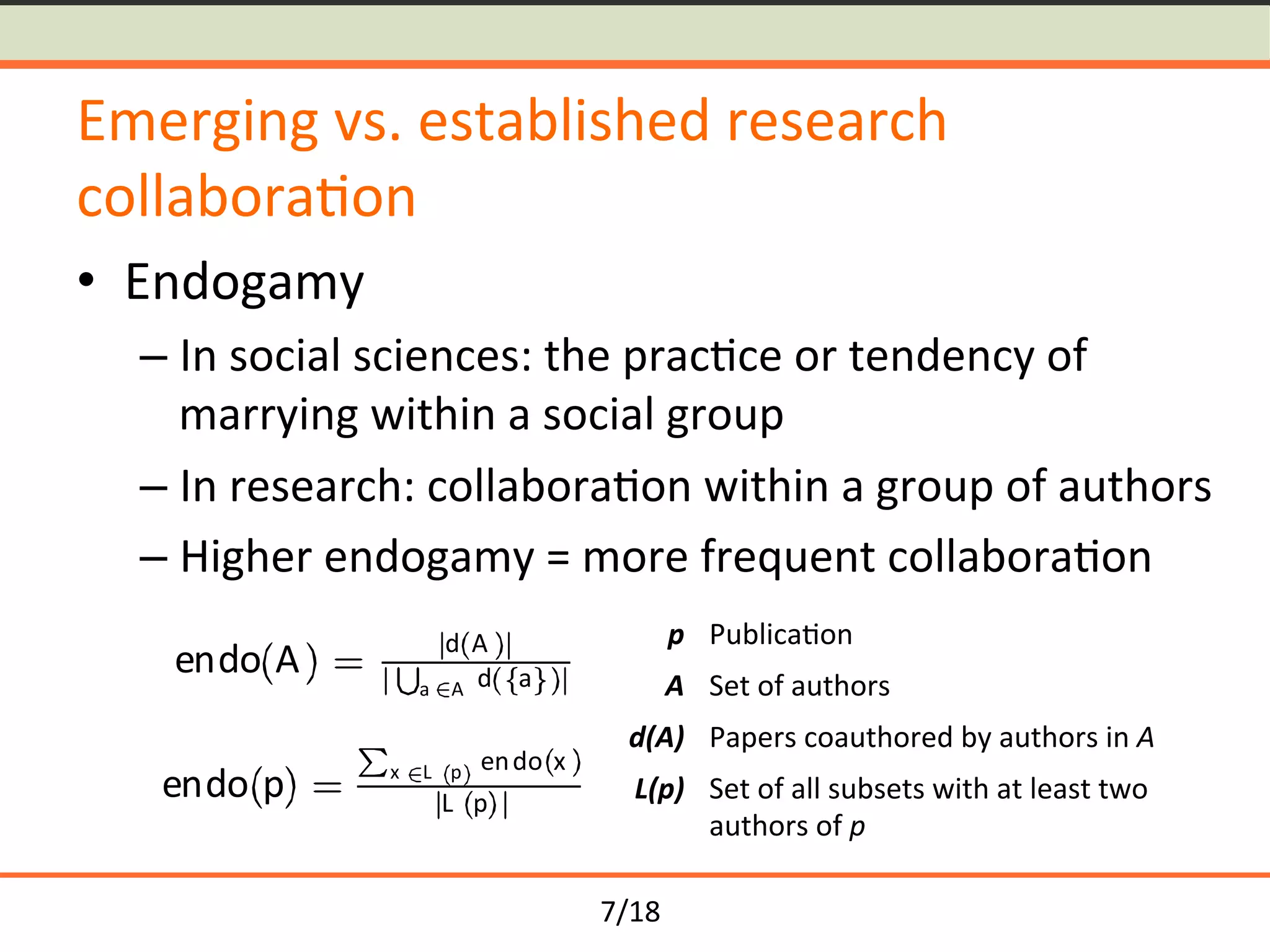 7/18	
Emerging	vs.	established	research	
collabora<on	
•  Endogamy	
– In	social	sciences:	the	prac<ce	or	tendency	of	
marrying	within	a	social	group	
– In	research:	collabora<on	within	a	group	of	authors	
– Higher	endogamy	=	more	frequent	collabora<on	
endo A d A
a A d a
endo p x L p endo x
L p
p	 Publica<on	
A	 Set	of	authors	
d(A)	 Papers	coauthored	by	authors	in	A	
L(p)	 Set	of	all	subsets	with	at	least	two	
authors	of	p	
 