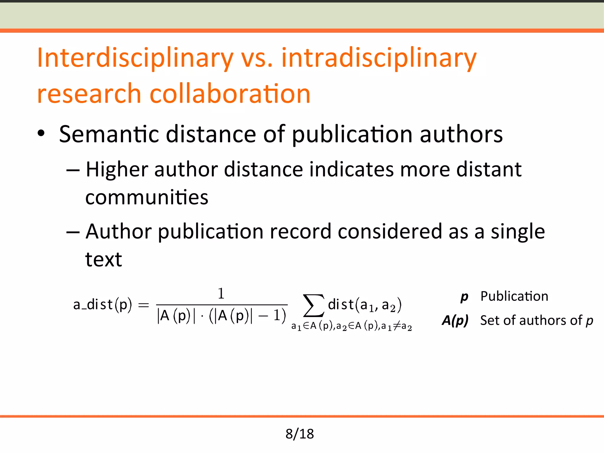 8/18	
Interdisciplinary	vs.	intradisciplinary	
research	collabora<on	
•  Seman<c	distance	of	publica<on	authors	
– Higher	author	distance	indicates	more	distant	
communi<es	
– Author	publica<on	record	considered	as	a	single	
text	
a dist p
A p A p
dist a , a
a A p ,a A p ,a a
p	 Publica<on		
A(p)	 Set	of	authors	of	p	
 