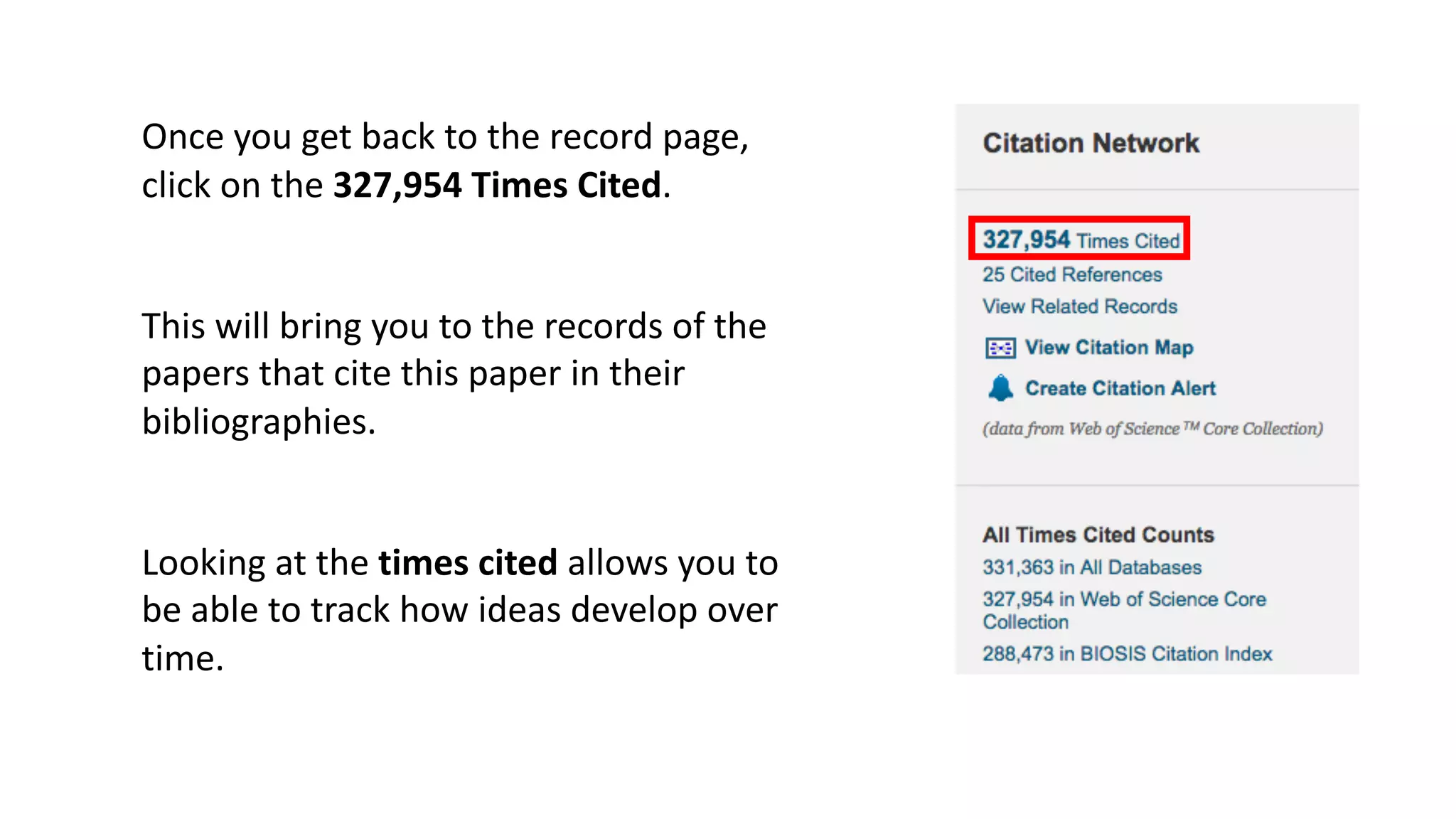 Once	you	get	back	to	the	record	page,	
click	on	the	327,954	Times	Cited.
This	will	bring	you	to	the	records	of	the	
papers	that	cite	this	paper	in	their	
bibliographies.	
Looking	at	the	times	cited	allows	you	to	
be	able	to	track	how	ideas	develop	over	
time.	
 