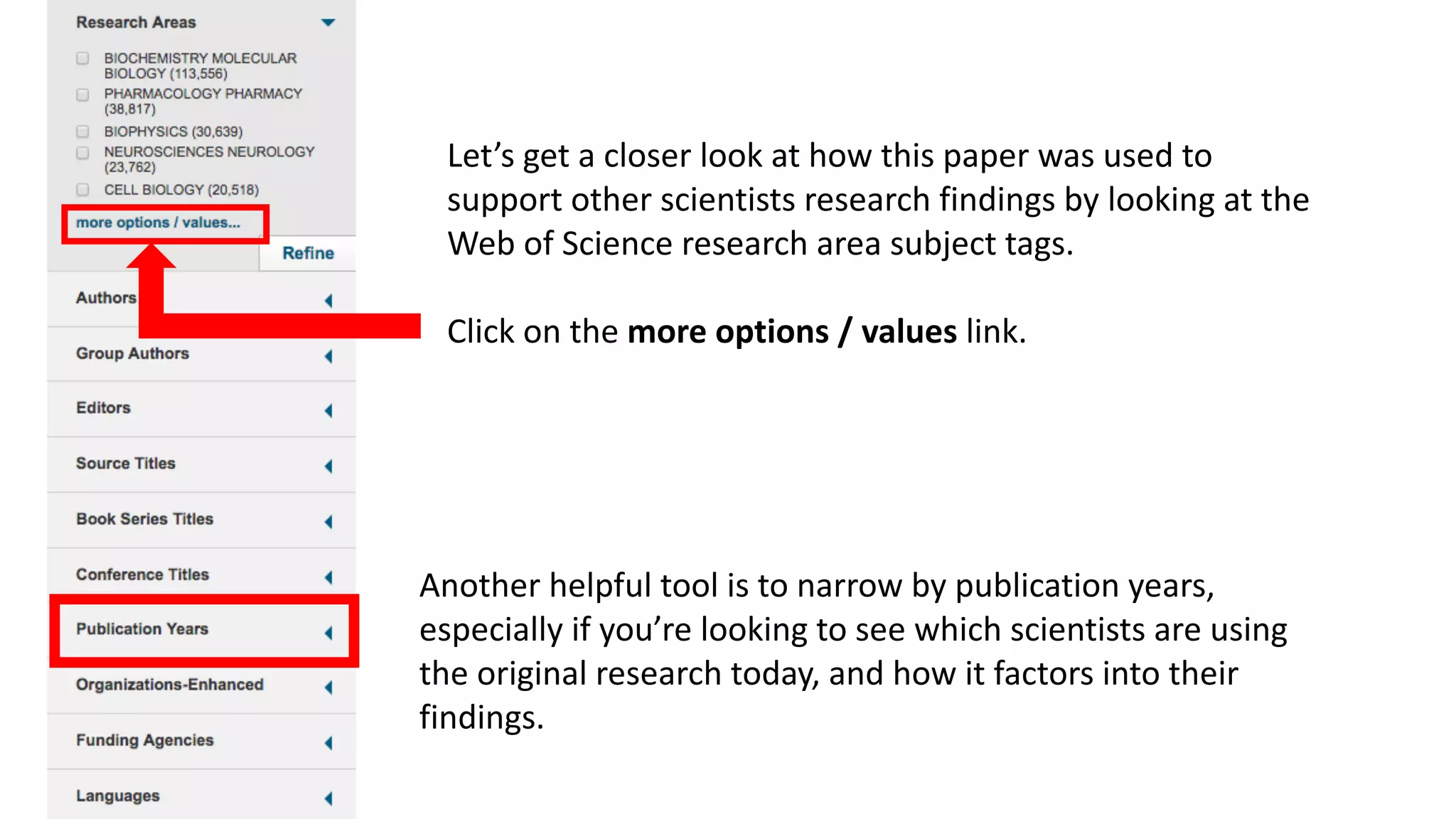 Another	helpful	tool	is	to	narrow	by	publication	years,	
especially	if	you’re	looking	to	see	which	scientists	are	using	
the	original	research	today,	and	how	it	factors	into	their	
findings.
Let’s	get	a	closer	look	at	how	this	paper	was	used	to	
support	other	scientists	research	findings	by	looking	at	the	
Web	of	Science	research	area	subject	tags.
Click	on	the	more	options	/	values	link.
 