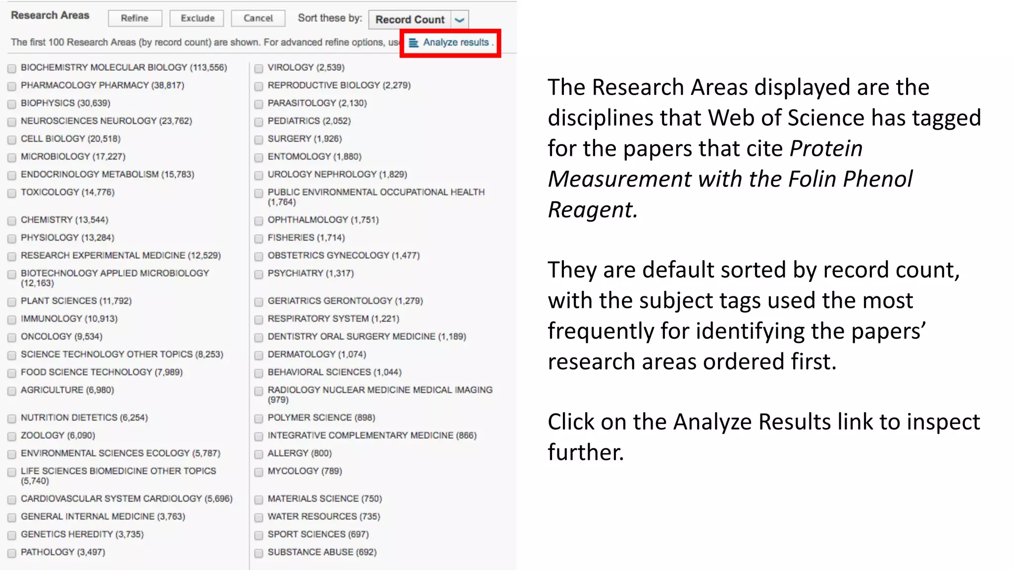 The	Research	Areas	displayed	are	the	
disciplines	that	Web	of	Science	has	tagged	
for	the	papers	that	cite	Protein	
Measurement	with	the	Folin Phenol	
Reagent.
They	are	default	sorted	by	record	count,	
with	the	subject	tags	used	the	most	
frequently	for	identifying	the	papers’	
research	areas	ordered	first.	
Click	on	the	Analyze	Results	link	to	inspect	
further.	
 
