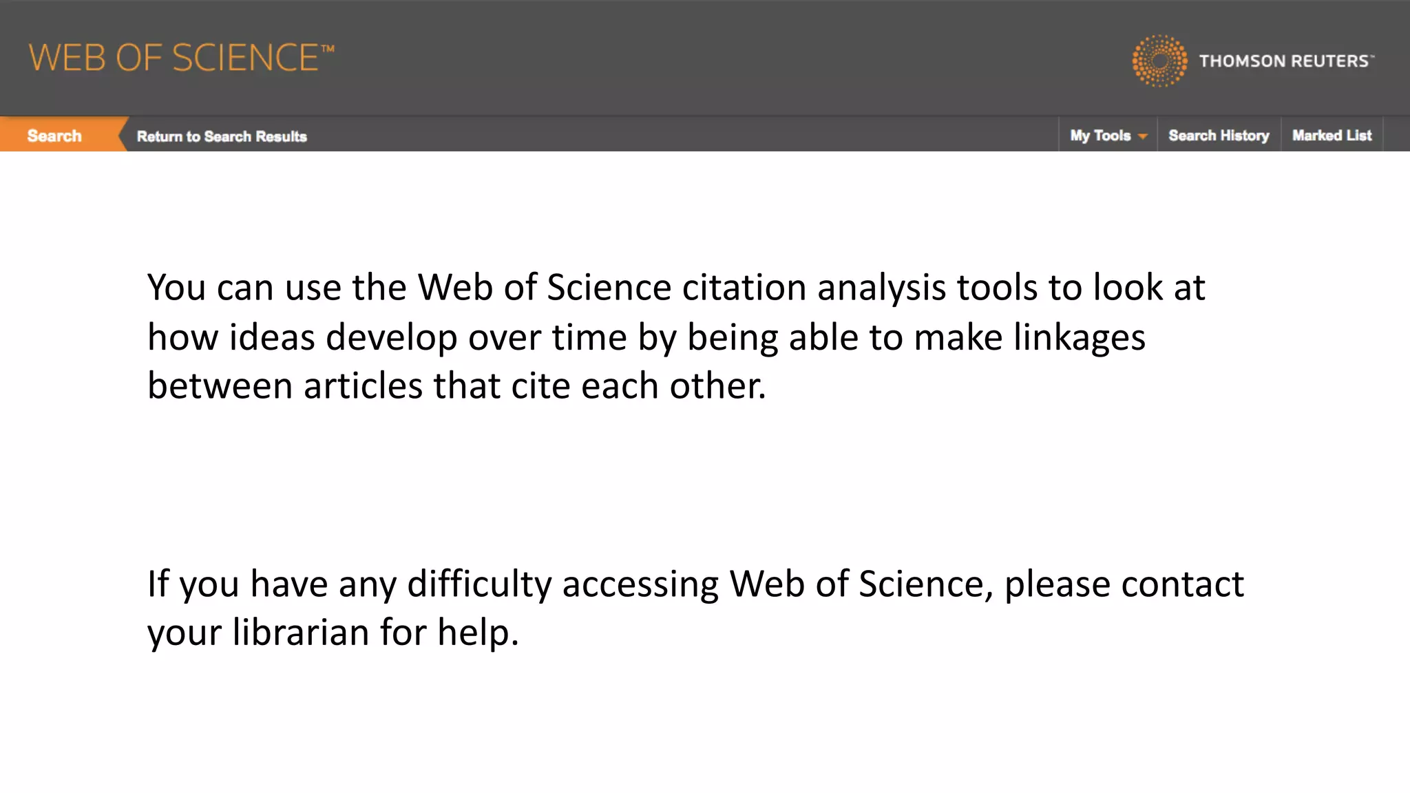 You	can	use	the	Web	of	Science	citation	analysis	tools	to	look	at	
how	ideas	develop	over	time	by	being	able	to	make	linkages	
between	articles	that	cite	each	other.		
If	you	have	any	difficulty	accessing	Web	of	Science,	please	contact	
your	librarian	for	help.
 