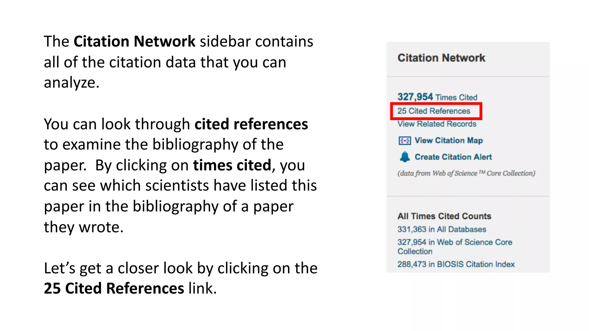 The	Citation	Network	sidebar	contains	
all	of	the	citation	data	that	you	can	
analyze.	
You	can	look	through	cited	references	
to	examine	the	bibliography	of	the	
paper.	 By	clicking	on	times	cited,	you	
can	see	which	scientists	have	listed	this	
paper	in	the	bibliography	of	a	paper	
they	wrote.	
Let’s	get	a	closer	look	by	clicking	on	the	
25	Cited	References	link.
 