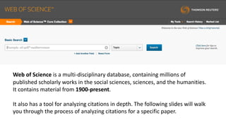 Web	of	Science	is	a	multi-disciplinary	database,	containing	millions	of	
published	scholarly	works	in	the	social	sciences,	sciences,	and	the	humanities.		
It	contains	material	from	1900-present.
It	also	has	a	tool	for	analyzing	citations	in	depth.	The	following	slides	will	walk	
you	through	the	process	of	analyzing	citations	for	a	specific	paper.
 