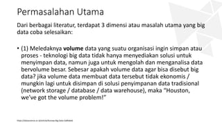 Permasalahan Utama
Dari berbagai literatur, terdapat 3 dimensi atau masalah utama yang big
data coba selesaikan:
• (1) Meledaknya volume data yang suatu organisasi ingin simpan atau
proses - teknologi big data tidak hanya menyediakan solusi untuk
menyimpan data, namun juga untuk mengolah dan menganalisa data
bervolume besar. Sebesar apakah volume data agar bisa disebut big
data? jika volume data membuat data tersebut tidak ekonomis /
mungkin lagi untuk disimpan di solusi penyimpanan data tradisional
(network storage / database / data warehouse), maka “Houston,
we’ve got the volume problem!”
https://datascience.or.id/article/Konsep-Big-Data-5a8fa6e6
 