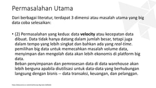 Permasalahan Utama
Dari berbagai literatur, terdapat 3 dimensi atau masalah utama yang big
data coba selesaikan:
• (2) Permasalahan yang kedua: data velocity atau kecepatan data
dibuat. Data tidak hanya datang dalam jumlah besar, tetapi juga
dalam tempo yang lebih singkat dan bahkan ada yang real-time.
pemilihan big data untuk memecahkan masalah volume data,
menyimpan dan mengolah data akan lebih ekonomis di platform big
data.
Beban penyimpanan dan pemrosesan data di data warehouse akan
lebih berguna apabila diutilisasi untuk data-data yang berhubungan
langsung dengan bisnis -- data transaksi, keuangan, dan pelanggan.
https://datascience.or.id/article/Konsep-Big-Data-5a8fa6e6
 