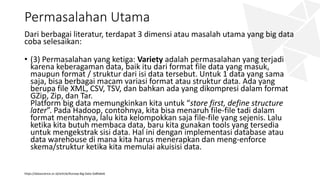 Permasalahan Utama
Dari berbagai literatur, terdapat 3 dimensi atau masalah utama yang big data
coba selesaikan:
• (3) Permasalahan yang ketiga: Variety adalah permasalahan yang terjadi
karena keberagaman data, baik itu dari format file data yang masuk,
maupun format / struktur dari isi data tersebut. Untuk 1 data yang sama
saja, bisa berbagai macam variasi format atau struktur data. Ada yang
berupa file XML, CSV, TSV, dan bahkan ada yang dikompresi dalam format
GZip, Zip, dan Tar.
Platform big data memungkinkan kita untuk “store first, define structure
later”. Pada Hadoop, contohnya, kita bisa menaruh file-file tadi dalam
format mentahnya, lalu kita kelompokkan saja file-file yang sejenis. Lalu
ketika kita butuh membaca data, baru kita gunakan tools yang tersedia
untuk mengekstrak sisi data. Hal ini dengan implementasi database atau
data warehouse di mana kita harus menerapkan dan meng-enforce
skema/struktur ketika kita memulai akuisisi data.
https://datascience.or.id/article/Konsep-Big-Data-5a8fa6e6
 