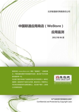 中国联通应用商场（WoStore）应用监测

                                   北京智道顾问有限责任公司




     中国联通应用商店（WoStore）
                                        应用监测
                                         2012 年 06 月




智库在线（www.zikoo.com）秉承“智通库汇 ”的服务理
念，不断收集和更新市场调查研究信息，解决客户的市场情
报来源的单一性。
无论客户是在寻找新产品趋势还是分析市场竞争力，智库在
线都有一流的研究产品和行业专家，都会在深入了解研究公
司在各自领域的研究成果的基础上，结合客户需求，以客观
公正的报告呈现。




                                       本产品保密并受到版权法保护
                      Confidential and Protected by Copyright Laws

                        1
 