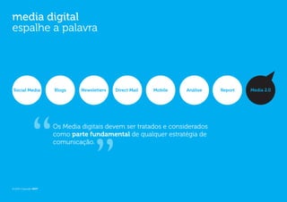 media digital
espalhe a palavra




Social Media           Blogs    Newsletters   Direct Mail   Mobile   Análise   Report   Media 2.0




                       Os Media digitais devem ser tratados e considerados
                       como parte fundamental de qualquer estratégia de
                       comunicação.




© 2012 Copyright WOT
 