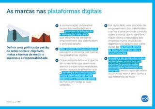 As marcas nas plataformas digitais

                                 A comunicação corporativa           Por outro lado, este processo de
                                 na era dos media digitais é         empowerment dos stakeholders
                                 um processo de adaptação            conduz a uma perda de controlo
                                 e reinvenção constante              sobre a marca, que é inevitável,
                                 que encontra no crescente           e que coloca a reputação das
                                 empowerment dos stakeholders        empresas numa situação de
                                 o principal desafio.                dependência daquilo que sobre
Definir uma política de gestão                                       ela se diz. A melhor forma
                                 Não existem fórmulas mágicas        de prevenção é, por isso, a
de redes sociais: objetivos,     para gerir a presença das marcas    monitorização.
metas e formas de medir o        nas plataformas digitais.
sucesso e a responsabilidade.                                         A política de gestão das redes
                                 O que importa destacar é que os     sociais deve, assim, ser um
                                 decisores terão que manter-se       espelho da posição e das
                                 atentos a estas novas realidades,   necessidades individuais da
                                 sendo capazes de perceber que       empresa , sendo capaz de refletir
                                 a estratégia de comunicação         a cultura da marca bem como a
                                 online deve andar de mãos           sua tolerância ao risco.
                                 dadas com a estratégia global
                                 da marca em todas as suas
                                 vertentes.




© 2012 Copyright WOT
 