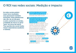 O ROI nas redes sociais: Medição e impacto

As redes sociais podem           Desenhar um cronograma e
trazer bons resultados           assinalar o ponto de partida na      €
mas apresentam também            utilização das redes sociais.
limitações. Estas plataformas     Marcar as várias atividades de
não vão, de um dia para          social media que vão sendo
o outro, aumentar as vendas,     desenvolvidas, bem como
a lealdade da marca ou gerar     os resultados (por exemplo,
‘buzz’ em torno da marca.        criação de oportunidades, novos
                                 clientes, receita de vendas, etc.)
Tirar partido dos social media   que a empresa tem registado
requer expectativas saudáveis    nestes parâmetros desde a
e realistas.                     implementação da estratégia
                                 de redes sociais.

                                 Observar o desempenho global
                                 da presença da empresa nas
                                 redes sociais e perceber se
                                 ajudou a aumentar os objetivos
                                 durante o percurso, observando
                                 o impacto positivo sobre o ROI
                                 global do negócio.




© 2012 Copyright WOT
 
