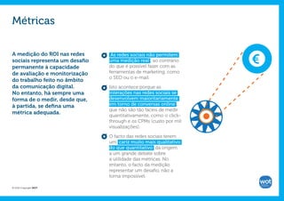 Métricas

A medição do ROI nas redes       As redes sociais não permitem     €
sociais representa um desafio   uma medição real , ao contrário
permanente à capacidade         do que é possível fazer com as
de avaliação e monitorização    ferramentas de marketing, como
                                o SEO ou o e-mail.
do trabalho feito no âmbito
da comunicação digital.         Isto acontece porque as
No entanto, há sempre uma       interações nas redes sociais se
forma de o medir, desde que,    desenvolvem maioritariamente
à partida, se defina uma        em torno de conversas online ,
                                que não são tão fáceis de medir
métrica adequada.
                                quantitativamente, como o click-
                                through e os CPMs (custo por mil
                                visualizações).

                                O facto das redes sociais terem
                                um cariz muito mais qualitativo
                                do que quantitativo dá origem
                                a um grande debate sobre
                                a utilidade das métricas. No
                                entanto, o facto da medição
                                representar um desafio, não a
                                torna impossível.

© 2012 Copyright WOT
 