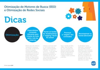 Otimização de Motores de Busca (SEO)
e Otimização de Redes Sociais



Dicas
                         Disponibilizar
                            conteúdo                  Tornar as tarefas
                                                                                           Provocar
                         relevante para              de “bookmarking”                                                Recompensar os
   Otimização           criação de links             e “tagging” fáceis
                                                                                       a “viagem” dos
                                                                                                                    “brand advocates”
                                                                                          conteúdos
                          para o site da                 de utilizar
                            empresa


                       Muitos sites são estáticos,   Coloque, em local visível       Faça-o através de PDFs,        Se identificar “brand
                       “escapando” à pesquisa        no site, botões para as         vídeos, clips de áudio,        advocates” (utilizadores
                       do Google. É importante       redes sociais de partilha,      etc. Crie conteúdo em          que sistematicamente
                       colocar conteúdos             (“Partilhe” ou “Junte-se        diversos formatos e que        partilham o seu conteúdo,
                       recentes para chamar          a nós no ...”)”. Isto permite   também esteja acessível        criam backlinks e ampliam
                       visitantes e aumentar as      que os seus visitantes          através de dispositivos        a imagem positiva da
                       possibilidades de serem       partilhem facilmente os         móveis (smartphones            marca), recompense-os,
                       criados links externos.       conteúdos do seu site           e tablets). Assim, incentiva   de forma a incentivá-los.
                       Manter um blog interno        com outras pessoas, ou se       a partilha.                    Isto pode ser feito, por
                       no site é uma excelente       juntem aos seus grupos                                         exemplo, por meio de um
                       forma de o conseguir.         nas redes sociais.                                             desconto ou oferta.



© 2012 Copyright WOT
 