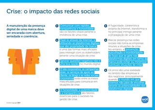 Crise: o impacto das redes sociais

A manutenção da presença      Comunicar com rapidez,                A fugacidade, caraterística
digital de uma marca deve    transparência e honestidade            própria da Internet, transforma-a
ser encarada com abertura,   são os fatores-chave perante a         no principal inimigo perante
                             iminência de uma crise.                a propagação de uma crise.
seriedade e coerência.
                             Fazê-lo através da Internet, e         Marcar presença nas redes
                             utilizando as plataformas digitais     sociais não torna as empresas
                             que são propriedade da marca ,         imunes a situações de crise.
                             é uma das formas mais eficazes         No entanto, a prevenção,
                             para interagir com os stakeholders     auscultação e monitorização
                             perante uma situação de crise.         do buzz que se gera nas
                                                                    plataformas digitais em torno da
                             Ignorar questões negativas não é       marca pode evitar ou minimizar
                             uma boa opção no mundo digital.        eventuais situações de crise .
                              O site corporativo, as campanhas      Os erros são uma realidade
                             virais, os serviços de apoio ao        no âmbito das empresas e
                             cliente, os blogs e as redes sociais   dos negócios, principalmente
                             corporativas estão entre os meios      quando o mundo em que
                             mais eficazes para comunicar em        vivemos não pára de encolher
                             situações de crise.                    perante as potencialidades das
                             A honestidade, a autenticidade         plataformas digitais .
                             e a transparência são fatores
                             essenciais para o sucesso na
                             gestão de crise.
© 2012 Copyright WOT
 