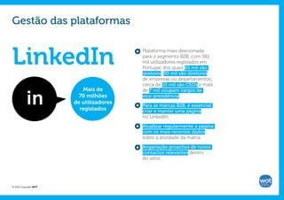 Gestão das plataformas


LinkedIn
                                         Plataforma mais direcionada
                                         para o segmento B2B, com 581
                                         mil utilizadores registados em
                                         Portugal, dos quais 65 mil são
                                         gestores; 30 mil são diretores
                                         de empresas ou departamentos;
                                         cerca de 10 mil são CEOs e mais
                          Mais de        de 7 mil ocupam cargos de
                         70 milhões      vice-presidência.
                       de utilizadores
                                         Para as marcas B2B, é essencial
                         registados      criar e manter uma página
                                         no LinkedIn.

                                         Atualizar regularmente a página
                                         com os mais recentes dados
                                         sobre a atividade da marca.

                                         Angariação proactiva de novos
                                         contactos relevantes dentro
                                         do setor.




© 2012 Copyright WOT
 