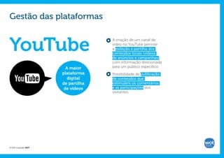 Gestão das plataformas


YouTube
                                     A criação de um canal de
                                     vídeo no YouTube permite
                                     a exibição e partilha dos
                                     conteúdos locais (vídeos
                                     de anúncios e campanhas),
                                     com informação direcionada
                         A maior     para um público específico.
                       plataforma    Possibilidade de publicação
                          digital    de conteúdos que
                       de partilha   estimulem os comentários
                        de vídeos    e as participações dos
                                     visitantes.




© 2012 Copyright WOT
 