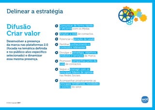 Delinear a estratégia

Difusão                        Comunicar de forma rápida
                               e eficiente com os Media.

Criar valor                    Ampliar a rede de contactos.

                               Potenciar a geração de Leads.
Desenvolver a presença
da marca nas plataformas 2.0   Partilhar conhecimento e
(focada na temática definida   conteúdos relevantes ;
e no público-alvo específico   Divulgar a estratégia, objetivos,
selecionado) e dinamizar       produtos e serviços da marca.
essa mesma presença.
                               Promover campanhas junto da
                               rede de contactos.

                               Seguir e interagir com os
                               principais líderes de opinião
                               nas Redes Sociais.

                               Acompanhar proativamente as
                               principais tendências, novidades
                               e eventos do setor.




© 2012 Copyright WOT
 