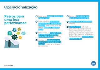 Operacionalização

Passos para                                Fazer uma listagem de todos os
                                           sites da marca.
                                                                            Definir e criar alertas que
                                                                            permitam monitorização;
uma boa                                    Listar todas as plataformas      Registar todas as plataformas
performance                                digitais em que a marca está     criadas;
                                           presente, bem como procurar
                                           outras presenças da marca        Adicionar links: em cada
                            5º             online.                          plataforma digital é essencial
                       3º                                                   descrever a empresa/marca/
         2º                 4º        6º   Listar todos os colaboradores    responsável e linkar para o site/
                                           envolvidos na gestão das         página de vendas. É importante
                       1º        7º
                                           plataformas digitais da marca.   também fazer o cross link para
                                                                            beneficiar o SEO.
                                           Analisar os utilizadores que
                                           adicionam conteúdo sobre a
                                           empresa e fazer uma lista com
                                           comentários.




© 2012 Copyright WOT
 