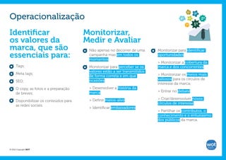 5º

Operacionalização
                                                                                                     3º
                                                                                          6º    4º        2º
                                                                                               7º    1º

Identificar                              Monitorizar,
os valores da                            Medir e Avaliar
marca, que são                            Não apenas no decorrer de uma      Monitorizar para identificar
essenciais para:                          campanha mas em todos os
                                          momentos;
                                                                             oportunidades:

                                                                             > Monitorizar a cobertura da
      Tags;                               Monitorizar para perceber se os    marca e dos concorrentes;
                                          valores estão a ser transmitidos
      Meta tags;                                                             > Monitorizar os meios mais
                                          de forma correta e em que
                                          ocasiões:                          valiosos para os círculos de
      SEO;
                                                                             interesse da marca;
      O copy, as fotos e a preparação     > Desenvolver a história da
                                          marca;                             > Entrar no debate;
      de breves;
                                          > Definir meios-alvo;              > Criar/desenvolver novos
      Disponibilizar os conteúdos para
                                                                             círculos de interesse.
      as redes sociais.
                                          > Identificar embaixadores.
                                                                             > Partilhar os contributos, o
                                                                             conhecimento e o entusiasmo
                                                                             dos públicos da marca.




© 2012 Copyright WOT
 