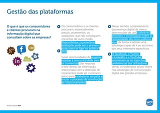 Gestão das plataformas

O que é que os consumidores    Os consumidores e os clientes      Nesse sentido, o planeamento
e clientes procuram na         procuram, essencialmente,          da presença digital da marca
informação digital que         preços, orçamentos, ou             deve resultar de um cuidadoso
                               avaliações, que não conseguem      processo e investigação sobre as
consultam sobre as empresas?
                               encontrar de outro modo.           necessidades dos seus públicos-
                               Disponibilizar orçamentos/         alvo, de forma a adotar uma
                               avaliações pode ser o primeiro     estratégia capaz de ir ao encontro
                               passo para se ligar ao público-    dos seus interesses específicos.
                               alvo.
                                                                  O Facebook, o Twitter,
                               Gerar oportunidades de angariar    o LinkedIn e o YouTube
                               receitas é uma prioridade para     encontram-se no topo das
                               os comerciais. Dar resposta        preferências dos utilizadores,
                               a este desejo de informação        sendo considerados peças-chave
                               relacionada com a obtenção de      nas estratégias de comunicação
                               orçamentos pode ser o primeiro     digital das grandes empresas.
                               passo para estabelecer empatia e
                               iniciar o processo de construção
                               de relacionamentos.




© 2012 Copyright WOT
 