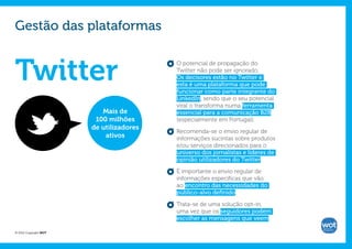 Gestão das plataformas


Twitter                                  O potencial de propagação do
                                         Twitter não pode ser ignorado.
                                         Os decisores estão no Twitter e
                                         esta é uma plataforma que pode
                                         funcionar como parte integrante do
                                         LinkedIn, sendo que o seu potencial
                                         viral o transforma numa ferramenta
                          Mais de        essencial para a comunicação B2B
                        100 milhões      (especialmente em Portugal).
                       de utilizadores
                                         Recomenda-se o envio regular de
                           ativos        informações sucintas sobre produtos
                                         e/ou serviços direcionados para o
                                         universo dos jornalistas e líderes de
                                         opinião utilizadores do Twitter.

                                         É importante o envio regular de
                                         informações específicas que vão
                                         ao encontro das necessidades do
                                         público-alvo definido.

                                         Trata-se de uma solução opt-in,
                                         uma vez que os seguidores podem
                                         escolher as mensagens que veem.

© 2012 Copyright WOT
 