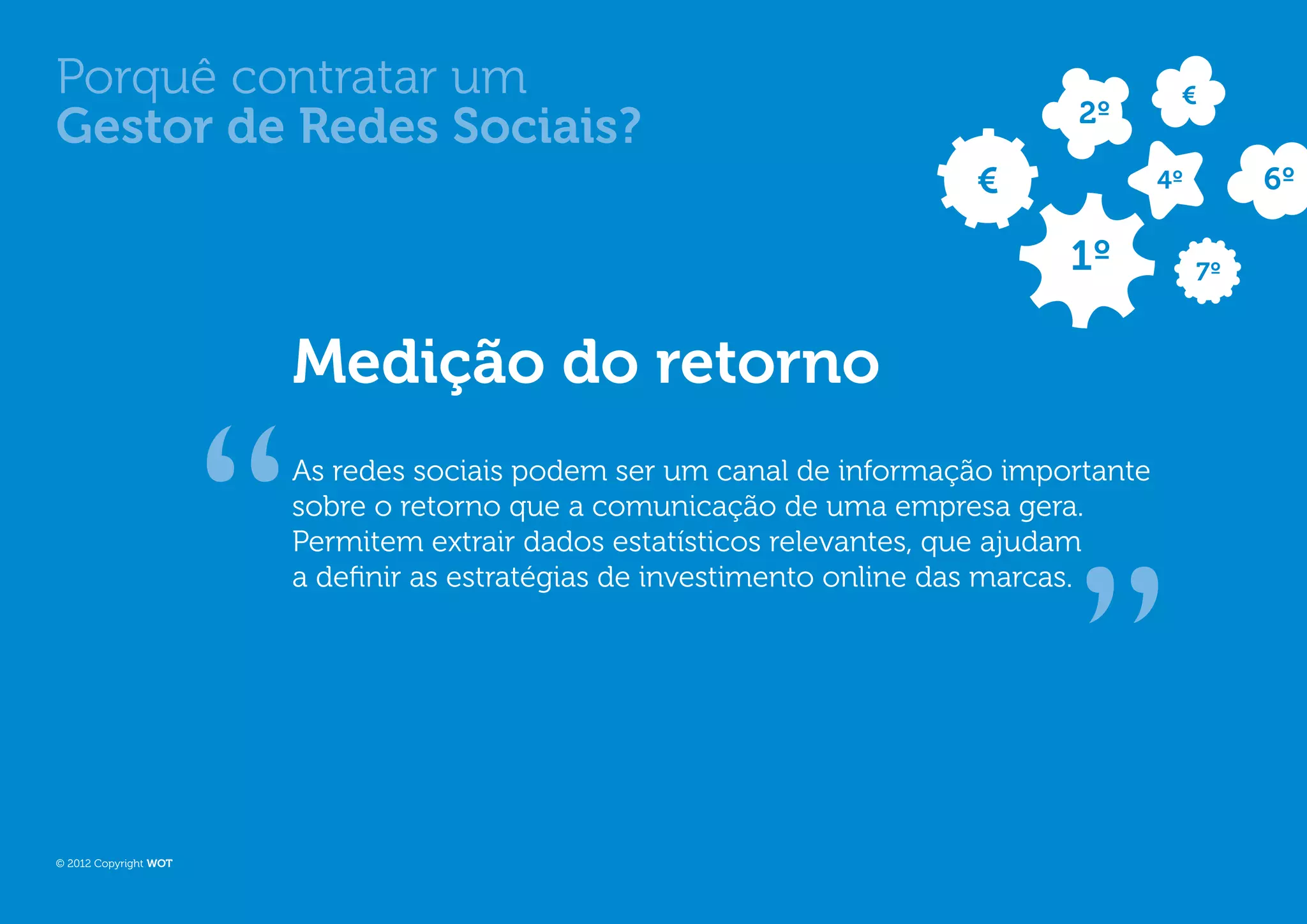 Porquê contratar um                                                                    €
                                                                             2º
Gestor de Redes Sociais?
                                                                      €               4º        6º

                                                                             1º            7º



                       Medição do retorno
                       As redes sociais podem ser um canal de informação importante
                       sobre o retorno que a comunicação de uma empresa gera.
                       Permitem extrair dados estatísticos relevantes, que ajudam
                       a definir as estratégias de investimento online das marcas.




© 2012 Copyright WOT
 