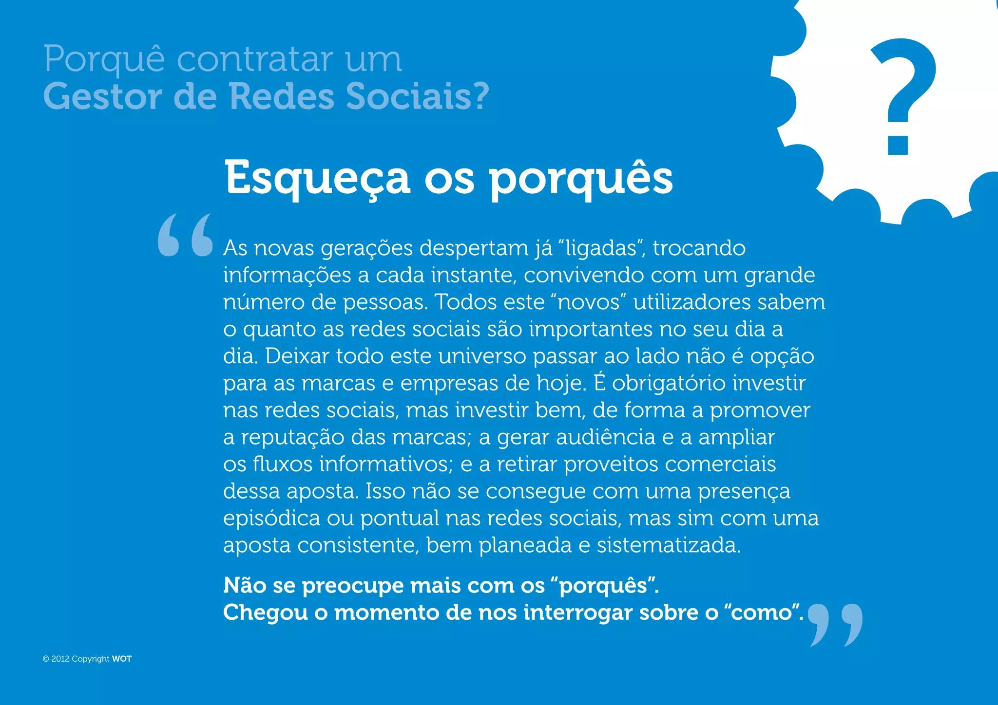 ?
Porquê contratar um
Gestor de Redes Sociais?

                       Esqueça os porquês
                       As novas gerações despertam já “ligadas”, trocando
                       informações a cada instante, convivendo com um grande
                       número de pessoas. Todos este “novos” utilizadores sabem
                       o quanto as redes sociais são importantes no seu dia a
                       dia. Deixar todo este universo passar ao lado não é opção
                       para as marcas e empresas de hoje. É obrigatório investir
                       nas redes sociais, mas investir bem, de forma a promover
                       a reputação das marcas; a gerar audiência e a ampliar
                       os fluxos informativos; e a retirar proveitos comerciais
                       dessa aposta. Isso não se consegue com uma presença
                       episódica ou pontual nas redes sociais, mas sim com uma
                       aposta consistente, bem planeada e sistematizada.
                       Não se preocupe mais com os “porquês”.
                       Chegou o momento de nos interrogar sobre o “como”.
© 2012 Copyright WOT
 