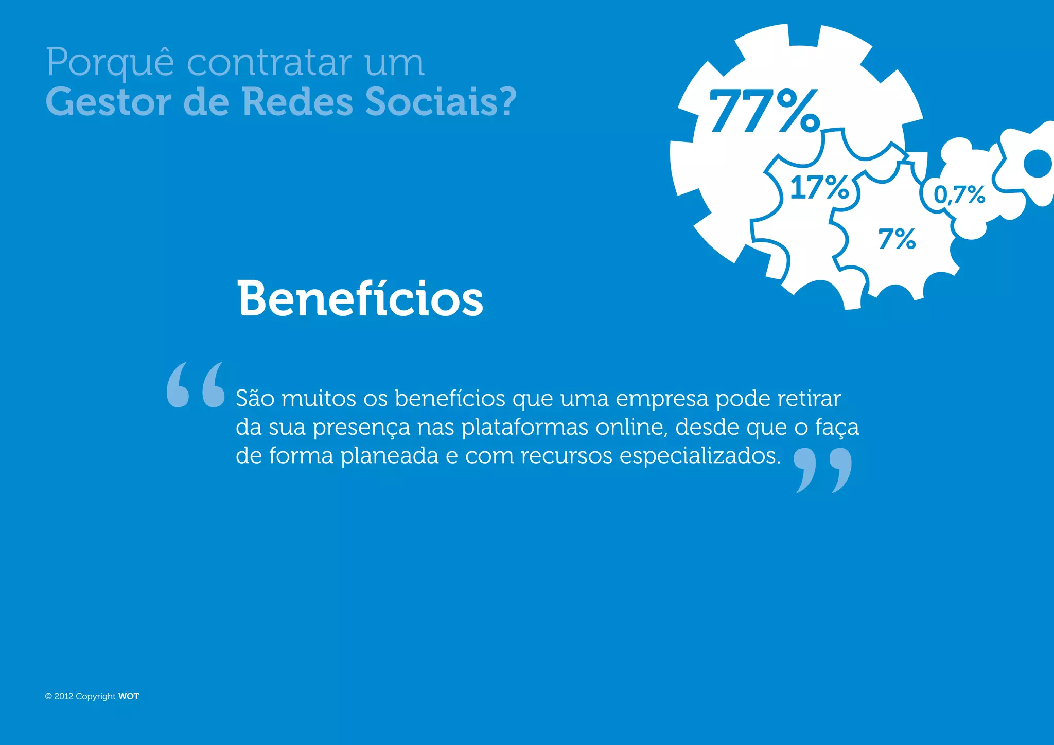 Porquê contratar um
Gestor de Redes Sociais?                                         77%
                                                                        17%            0,7%
                                                                                  7%

                       Benefícios
                       São muitos os benefícios que uma empresa pode retirar
                       da sua presença nas plataformas online, desde que o faça
                       de forma planeada e com recursos especializados.




© 2012 Copyright WOT
 