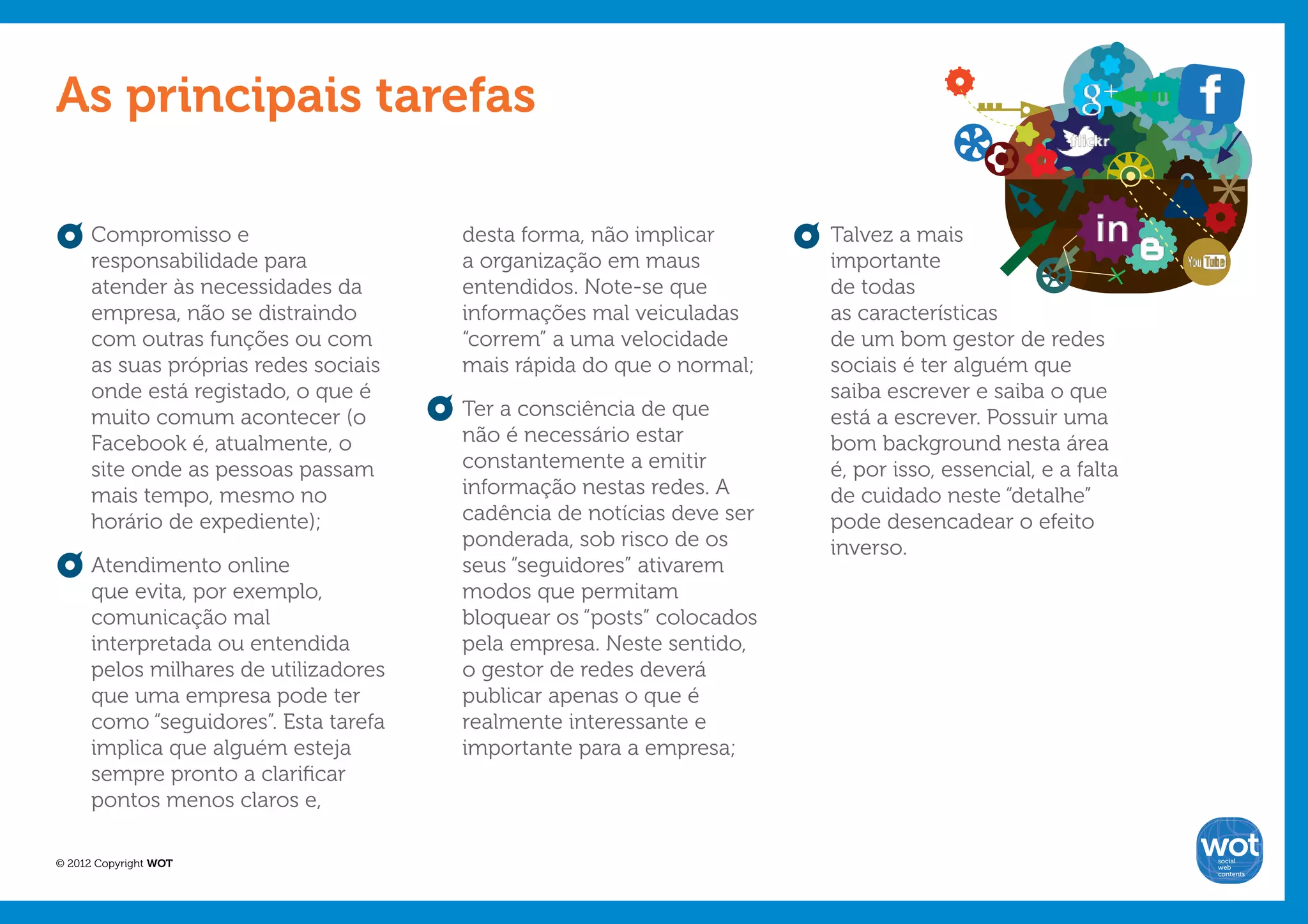 As principais tarefas

      Compromisso e                    desta forma, não implicar       Talvez a mais
      responsabilidade para            a organização em maus           importante
      atender às necessidades da       entendidos. Note-se que         de todas
      empresa, não se distraindo       informações mal veiculadas      as características
      com outras funções ou com        “correm” a uma velocidade       de um bom gestor de redes
      as suas próprias redes sociais   mais rápida do que o normal;    sociais é ter alguém que
      onde está registado, o que é                                     saiba escrever e saiba o que
      muito comum acontecer (o         Ter a consciência de que        está a escrever. Possuir uma
      Facebook é, atualmente, o        não é necessário estar          bom background nesta área
      site onde as pessoas passam      constantemente a emitir         é, por isso, essencial, e a falta
      mais tempo, mesmo no             informação nestas redes. A      de cuidado neste “detalhe”
      horário de expediente);          cadência de notícias deve ser   pode desencadear o efeito
                                       ponderada, sob risco de os      inverso.
      Atendimento online               seus “seguidores” ativarem
      que evita, por exemplo,          modos que permitam
      comunicação mal                  bloquear os “posts” colocados
      interpretada ou entendida        pela empresa. Neste sentido,
      pelos milhares de utilizadores   o gestor de redes deverá
      que uma empresa pode ter         publicar apenas o que é
      como “seguidores”. Esta tarefa   realmente interessante e
      implica que alguém esteja        importante para a empresa;
      sempre pronto a clarificar
      pontos menos claros e,

© 2012 Copyright WOT                                                                                       social
                                                                                                           web
                                                                                                           contents
 