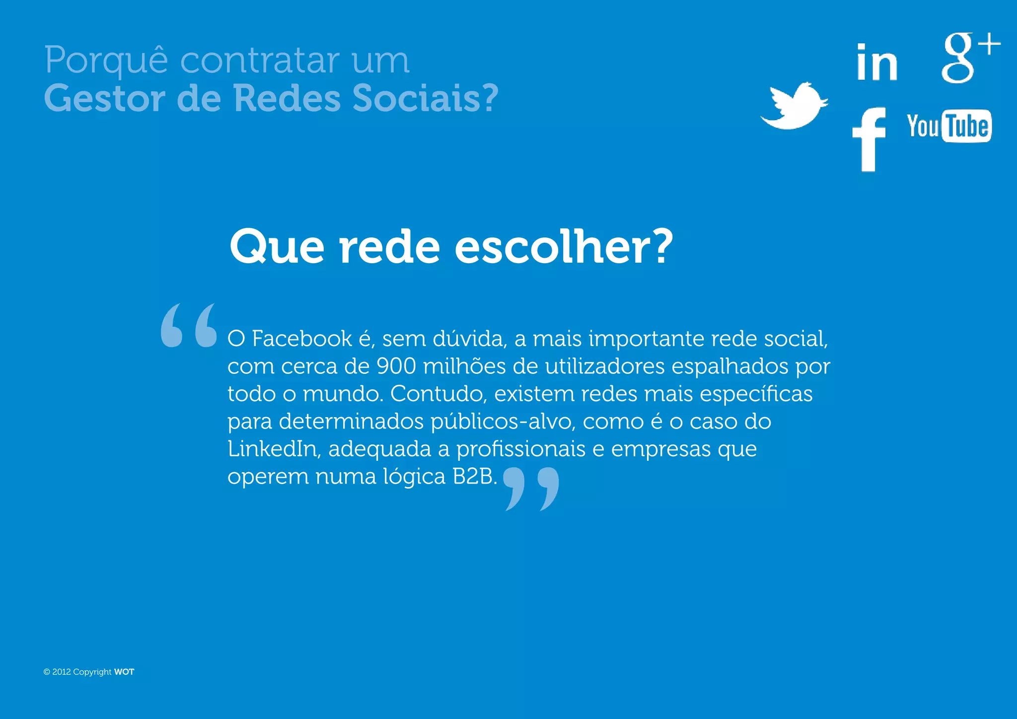 Porquê contratar um
Gestor de Redes Sociais?


                       Que rede escolher?
                       O Facebook é, sem dúvida, a mais importante rede social,
                       com cerca de 900 milhões de utilizadores espalhados por
                       todo o mundo. Contudo, existem redes mais específicas
                       para determinados públicos-alvo, como é o caso do
                       LinkedIn, adequada a profissionais e empresas que
                       operem numa lógica B2B.




© 2012 Copyright WOT
 