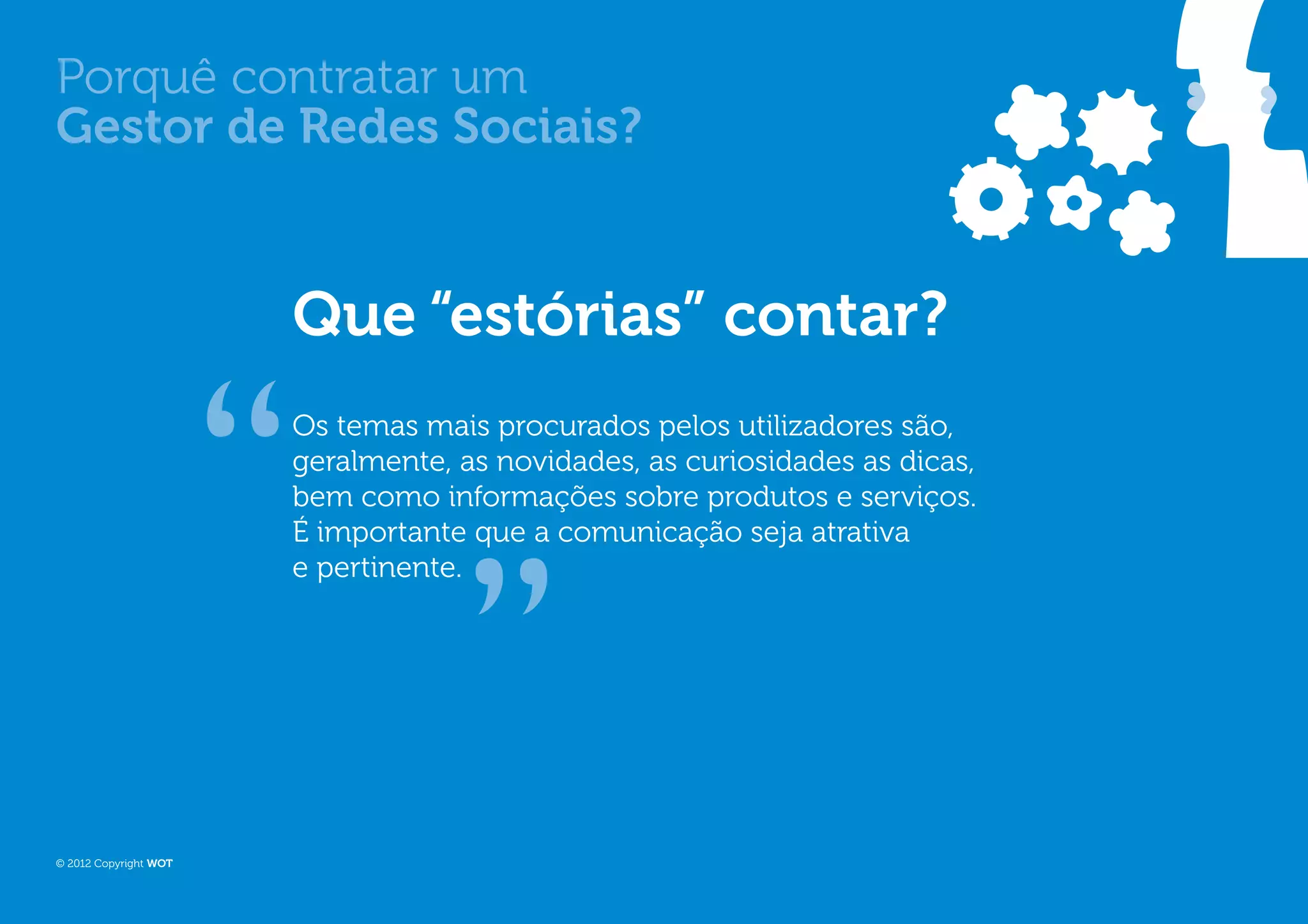 Porquê contratar um
Gestor de Redes Sociais?


                       Que “estórias” contar?
                       Os temas mais procurados pelos utilizadores são,
                       geralmente, as novidades, as curiosidades as dicas,
                       bem como informações sobre produtos e serviços.
                       É importante que a comunicação seja atrativa
                       e pertinente.




© 2012 Copyright WOT
 